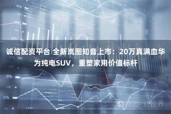 诚信配资平台 全新岚图知音上市：20万真满血华为纯电SUV，重塑家用价值标杆