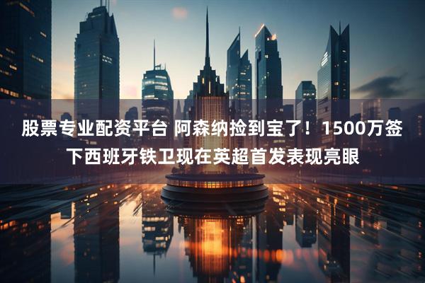 股票专业配资平台 阿森纳捡到宝了！1500万签下西班牙铁卫现在英超首发表现亮眼