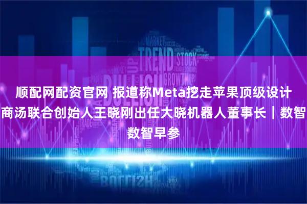 顺配网配资官网 报道称Meta挖走苹果顶级设计师；商汤联合创始人王晓刚出任大晓机器人董事长｜数智早参