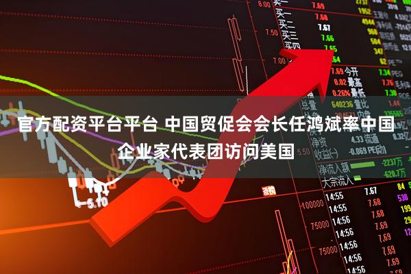 官方配资平台平台 中国贸促会会长任鸿斌率中国企业家代表团访问美国