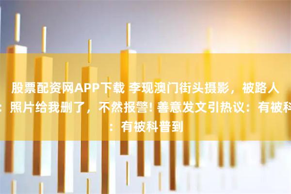 股票配资网APP下载 李现澳门街头摄影，被路人警告：照片给我删了，不然报警! 善意发文引热议：有被科普到