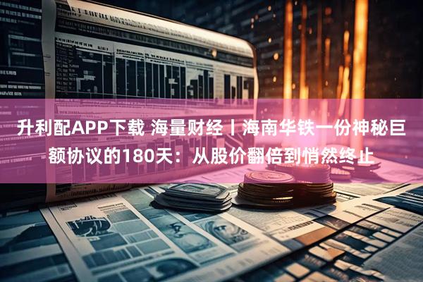 升利配APP下载 海量财经丨海南华铁一份神秘巨额协议的180天：从股价翻倍到悄然终止