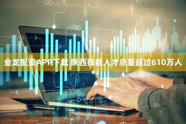 金龙配资APP下载 陕西技能人才总量超过610万人