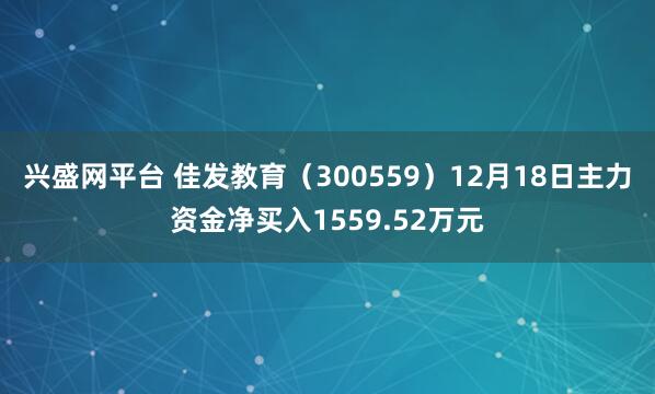 兴盛网平台 佳发教育（300559）12月18日主力资金净买入1559.52万元