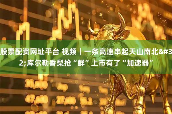 股票配资网址平台 视频｜一条高速串起天山南北 库尔勒香梨抢“鲜”上市有了“加速器”