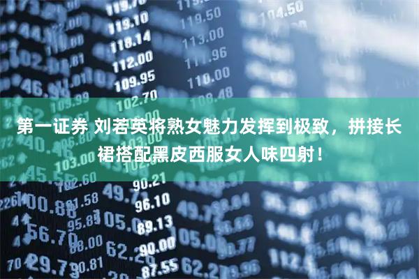 第一证券 刘若英将熟女魅力发挥到极致，拼接长裙搭配黑皮西服女人味四射！