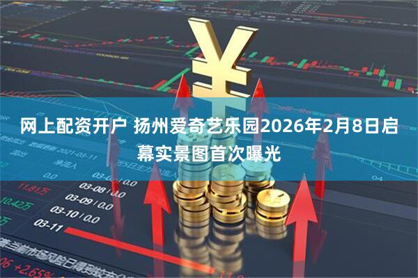 网上配资开户 扬州爱奇艺乐园2026年2月8日启幕实景图首次曝光