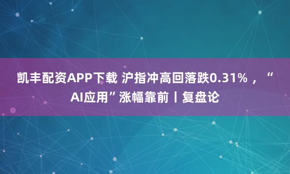 凯丰配资APP下载 沪指冲高回落跌0.31% ，“AI应用”涨幅靠前丨复盘论