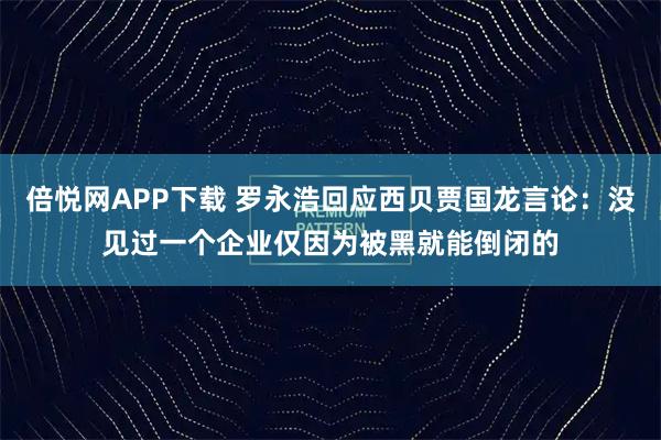 倍悦网APP下载 罗永浩回应西贝贾国龙言论：没见过一个企业仅因为被黑就能倒闭的