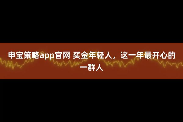 申宝策略app官网 买金年轻人，这一年最开心的一群人
