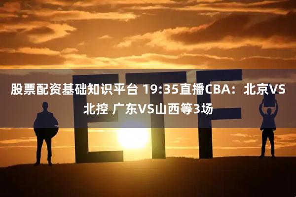 股票配资基础知识平台 19:35直播CBA：北京VS北控 广东VS山西等3场