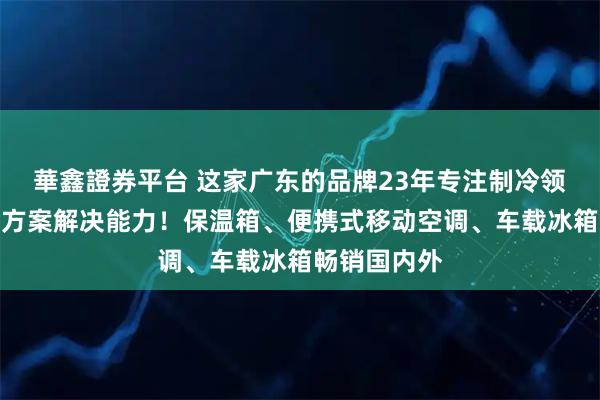華鑫證券平台 这家广东的品牌23年专注制冷领域的全球化方案解决能力！保温箱、便携式移动空调、车载冰箱畅销国内外