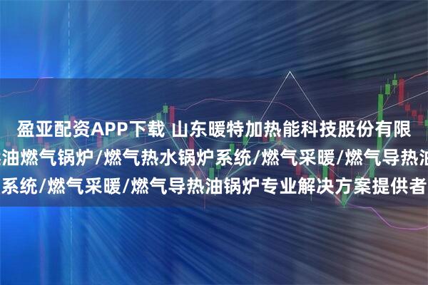 盈亚配资APP下载 山东暖特加热能科技股份有限公司：燃气导热油炉/燃油燃气锅炉/燃气热水锅炉系统/燃气采暖/燃气导热油锅炉专业解决方案提供者