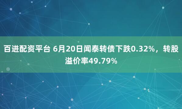 百进配资平台 6月20日闻泰转债下跌0.32%，转股溢价率49.79%