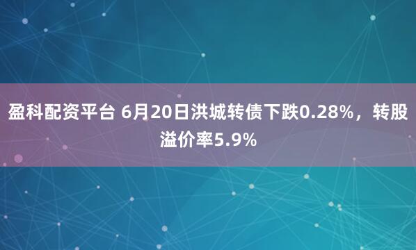 盈科配资平台 6月20日洪城转债下跌0.28%，转股溢价率5.9%