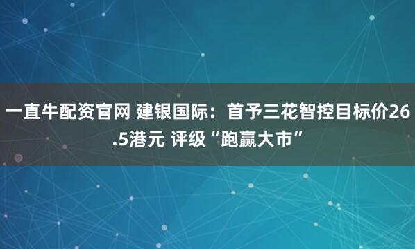 一直牛配资官网 建银国际：首予三花智控目标价26.5港元 评级“跑赢大市”