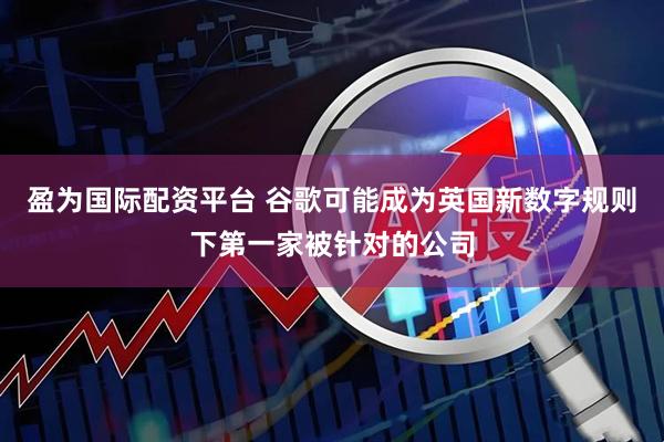 盈为国际配资平台 谷歌可能成为英国新数字规则下第一家被针对的公司