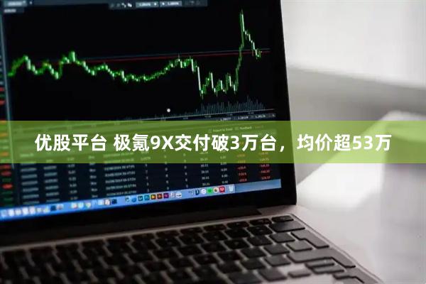 优股平台 极氪9X交付破3万台，均价超53万