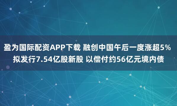 盈为国际配资APP下载 融创中国午后一度涨超5% 拟发行7.54亿股新股 以偿付约56亿元境内债