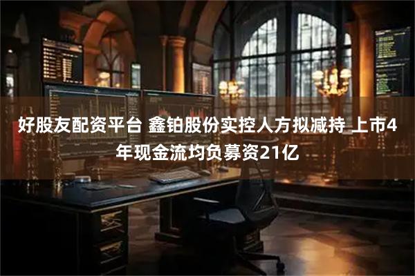 好股友配资平台 鑫铂股份实控人方拟减持 上市4年现金流均负募资21亿