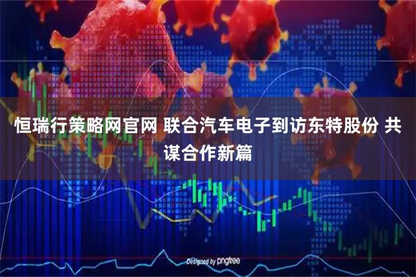 恒瑞行策略网官网 联合汽车电子到访东特股份 共谋合作新篇