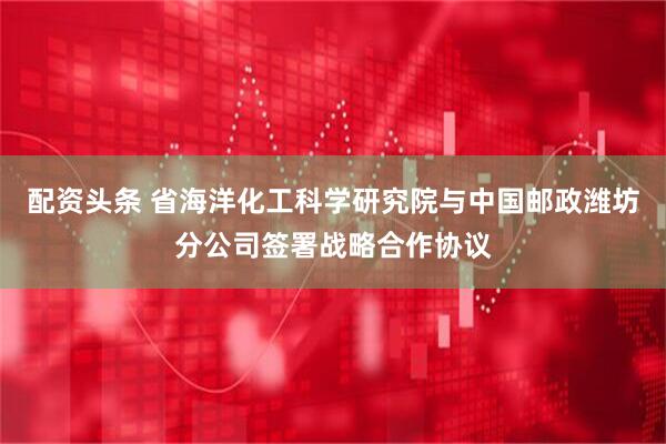 配资头条 省海洋化工科学研究院与中国邮政潍坊分公司签署战略合作协议