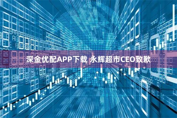 深金优配APP下载 永辉超市CEO致歉