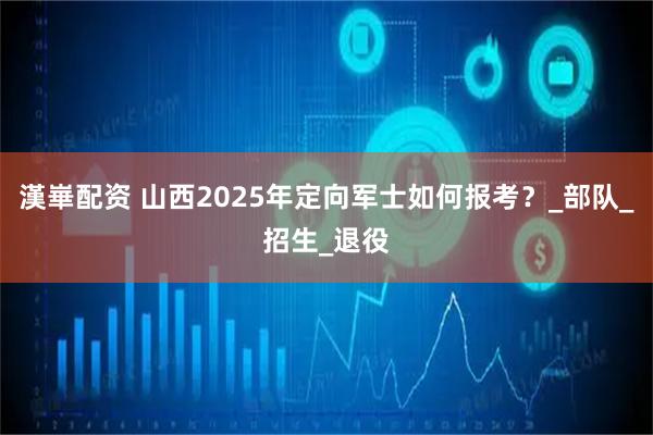 漢崋配资 山西2025年定向军士如何报考？_部队_招生_退役