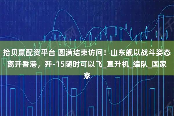 拾贝赢配资平台 圆满结束访问！山东舰以战斗姿态离开香港，歼-15随时可以飞_直升机_编队_国家