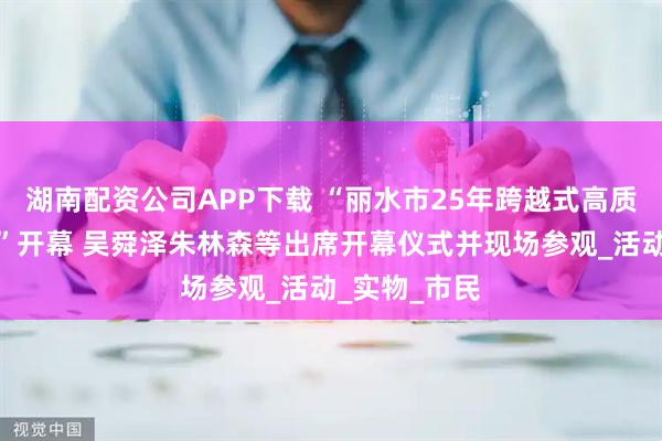 湖南配资公司APP下载 “丽水市25年跨越式高质量发展实践”开幕 吴舜泽朱林森等出席开幕仪式并现场参观_活动_实物_市民