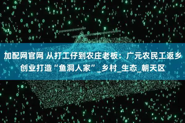 加配网官网 从打工仔到农庄老板：广元农民工返乡创业打造“鱼洞人家”_乡村_生态_朝天区