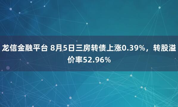 龙信金融平台 8月5日三房转债上涨0.39%，转股溢价率52.96%