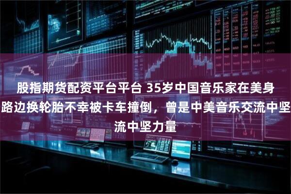 股指期货配资平台平台 35岁中国音乐家在美身亡：路边换轮胎不幸被卡车撞倒，曾是中美音乐交流中坚力量