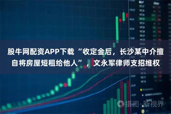股牛网配资APP下载 “收定金后，长沙某中介擅自将房屋短租给他人” ，文永军律师支招维权