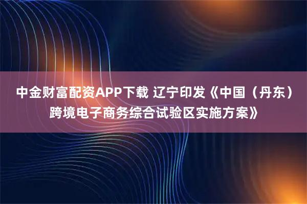 中金财富配资APP下载 辽宁印发《中国（丹东）跨境电子商务综合试验区实施方案》